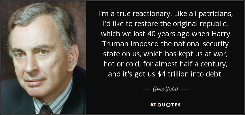 I'm a true reactionary. Like all patricians, I'd like to restore the original republic, which we lost 40 years ago when Harry Truman imposed the national security state on us, which has kept us at war, hot or cold, for almost half a century, and it's got us $4 trillion into debt. - Gore Vidal