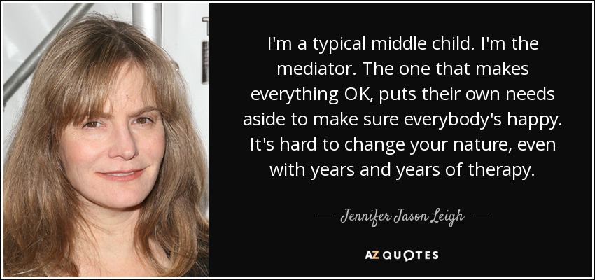 I'm a typical middle child. I'm the mediator. The one that makes everything OK, puts their own needs aside to make sure everybody's happy. It's hard to change your nature, even with years and years of therapy. - Jennifer Jason Leigh