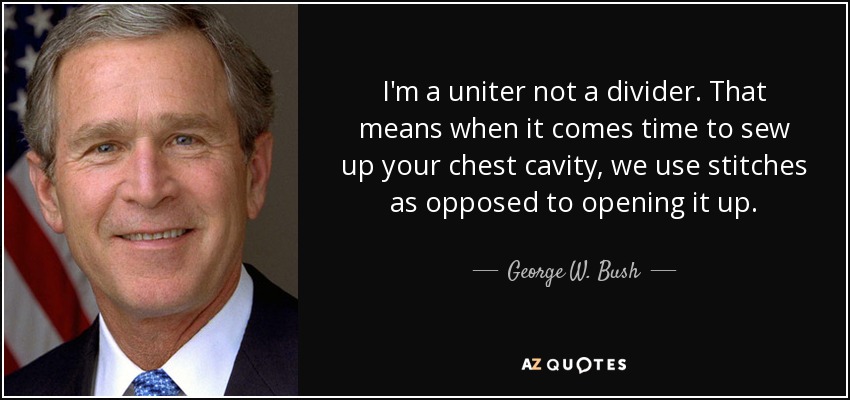 I'm a uniter not a divider. That means when it comes time to sew up your chest cavity, we use stitches as opposed to opening it up. - George W. Bush