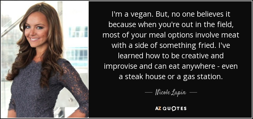 I'm a vegan. But, no one believes it because when you're out in the field, most of your meal options involve meat with a side of something fried. I've learned how to be creative and improvise and can eat anywhere - even a steak house or a gas station. - Nicole Lapin