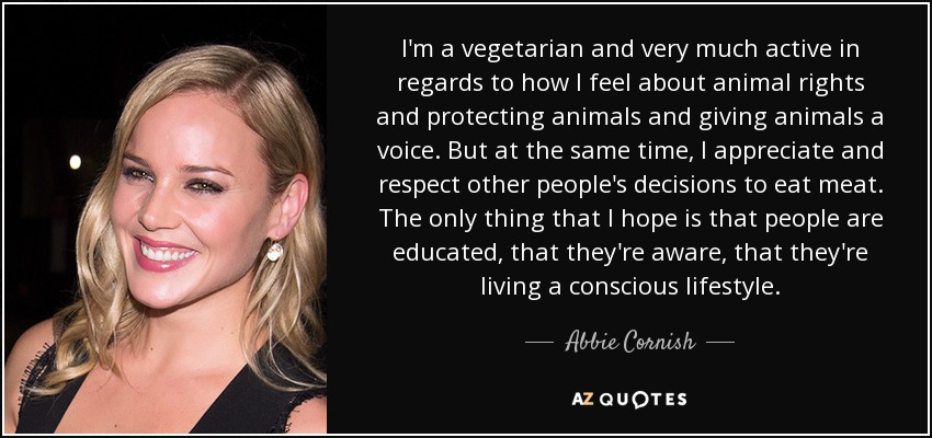I'm a vegetarian and very much active in regards to how I feel about animal rights and protecting animals and giving animals a voice. But at the same time, I appreciate and respect other people's decisions to eat meat. The only thing that I hope is that people are educated, that they're aware, that they're living a conscious lifestyle. - Abbie Cornish