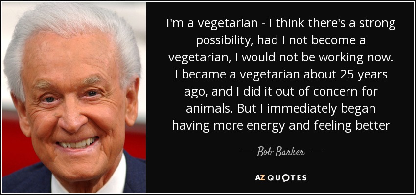 I'm a vegetarian - I think there's a strong possibility, had I not become a vegetarian, I would not be working now. I became a vegetarian about 25 years ago, and I did it out of concern for animals. But I immediately began having more energy and feeling better - Bob Barker