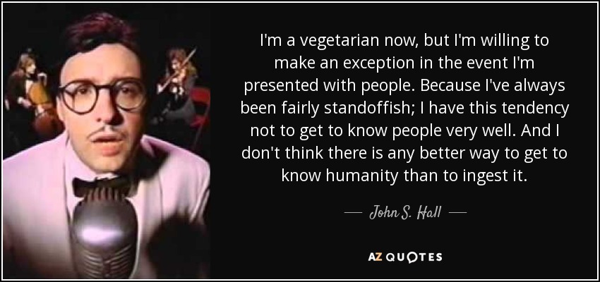 I'm a vegetarian now, but I'm willing to make an exception in the event I'm presented with people. Because I've always been fairly standoffish; I have this tendency not to get to know people very well. And I don't think there is any better way to get to know humanity than to ingest it. - John S. Hall