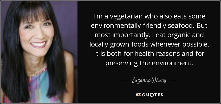 I'm a vegetarian who also eats some environmentally friendly seafood. But most importantly, I eat organic and locally grown foods whenever possible. It is both for health reasons and for preserving the environment. - Suzanne Whang