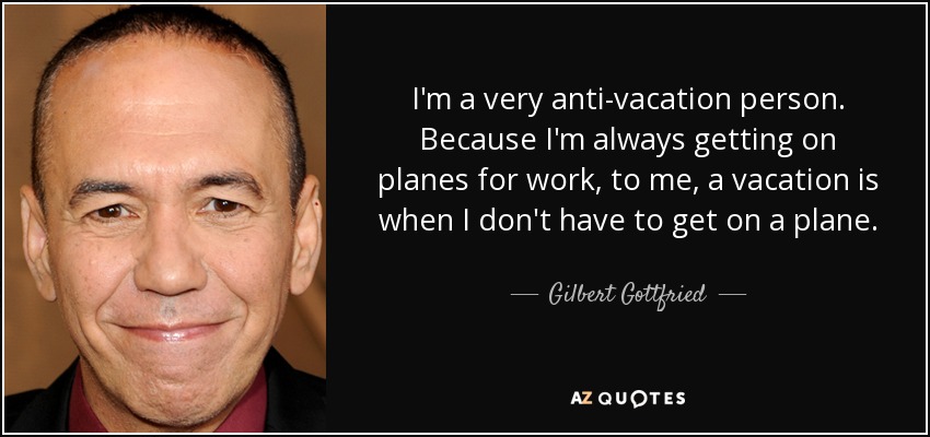 I'm a very anti-vacation person. Because I'm always getting on planes for work, to me, a vacation is when I don't have to get on a plane. - Gilbert Gottfried