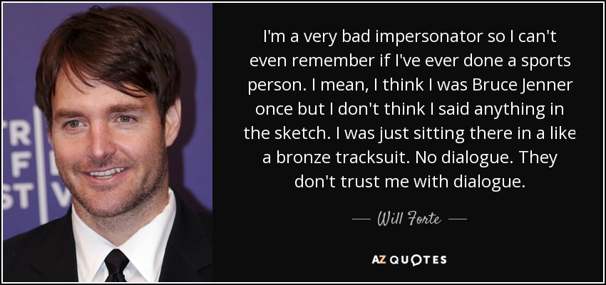 I'm a very bad impersonator so I can't even remember if I've ever done a sports person. I mean, I think I was Bruce Jenner once but I don't think I said anything in the sketch. I was just sitting there in a like a bronze tracksuit. No dialogue. They don't trust me with dialogue. - Will Forte