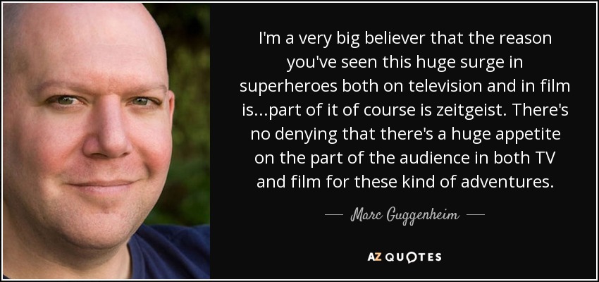 I'm a very big believer that the reason you've seen this huge surge in superheroes both on television and in film is...part of it of course is zeitgeist. There's no denying that there's a huge appetite on the part of the audience in both TV and film for these kind of adventures. - Marc Guggenheim