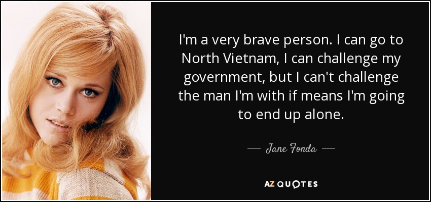 I'm a very brave person. I can go to North Vietnam, I can challenge my government, but I can't challenge the man I'm with if means I'm going to end up alone. - Jane Fonda