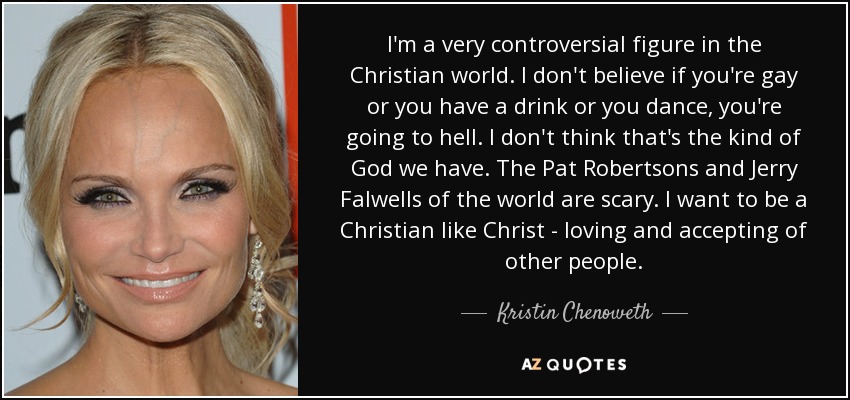 I'm a very controversial figure in the Christian world. I don't believe if you're gay or you have a drink or you dance, you're going to hell. I don't think that's the kind of God we have. The Pat Robertsons and Jerry Falwells of the world are scary. I want to be a Christian like Christ - loving and accepting of other people. - Kristin Chenoweth