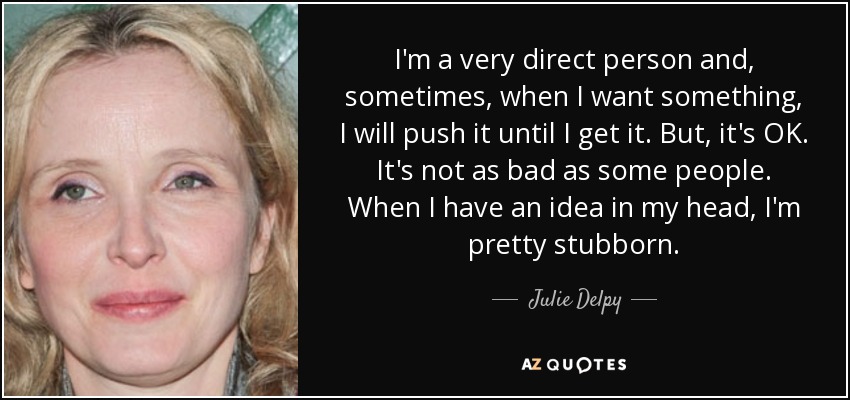 I'm a very direct person and, sometimes, when I want something, I will push it until I get it. But, it's OK. It's not as bad as some people. When I have an idea in my head, I'm pretty stubborn. - Julie Delpy