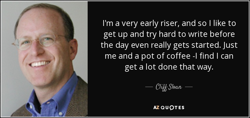 I'm a very early riser, and so I like to get up and try hard to write before the day even really gets started. Just me and a pot of coffee -I find I can get a lot done that way. - Cliff Sloan