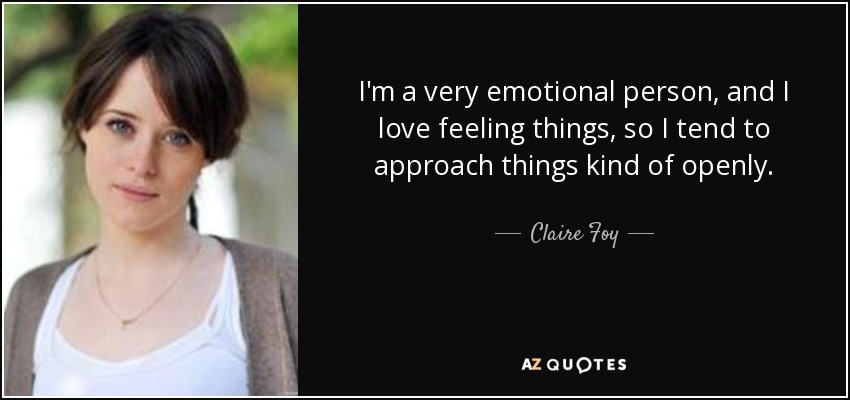 I'm a very emotional person, and I love feeling things, so I tend to approach things kind of openly. - Claire Foy