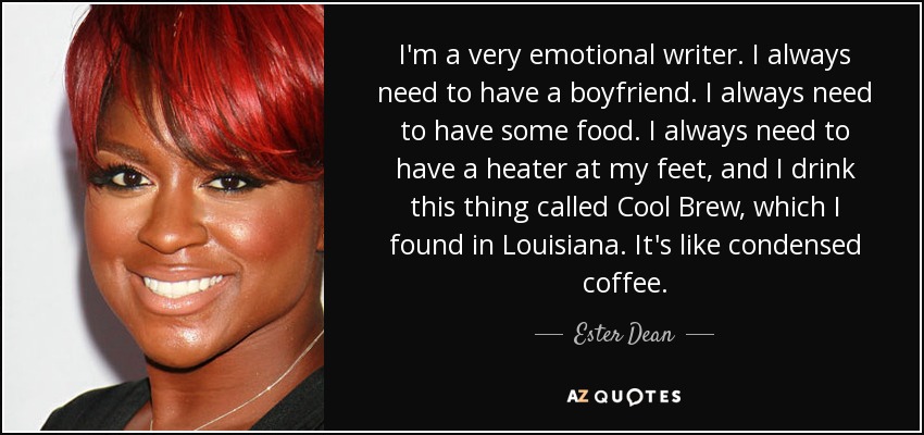 I'm a very emotional writer. I always need to have a boyfriend. I always need to have some food. I always need to have a heater at my feet, and I drink this thing called Cool Brew, which I found in Louisiana. It's like condensed coffee. - Ester Dean