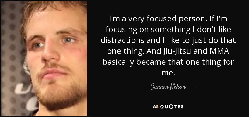 I'm a very focused person. If I'm focusing on something I don't like distractions and I like to just do that one thing. And Jiu-Jitsu and MMA basically became that one thing for me. - Gunnar Nelson