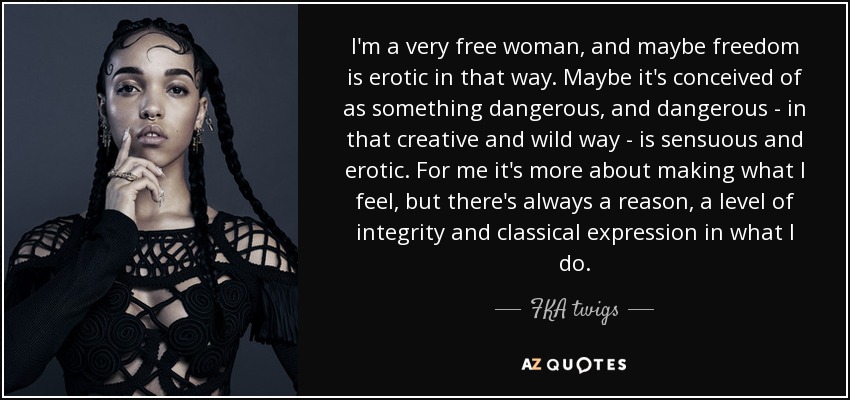 I'm a very free woman, and maybe freedom is erotic in that way. Maybe it's conceived of as something dangerous, and dangerous - in that creative and wild way - is sensuous and erotic. For me it's more about making what I feel, but there's always a reason, a level of integrity and classical expression in what I do. - FKA twigs
