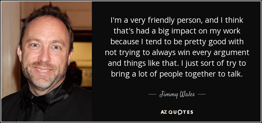 I'm a very friendly person, and I think that's had a big impact on my work because I tend to be pretty good with not trying to always win every argument and things like that. I just sort of try to bring a lot of people together to talk. - Jimmy Wales
