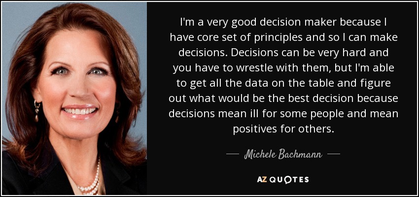 I'm a very good decision maker because I have core set of principles and so I can make decisions. Decisions can be very hard and you have to wrestle with them, but I'm able to get all the data on the table and figure out what would be the best decision because decisions mean ill for some people and mean positives for others. - Michele Bachmann