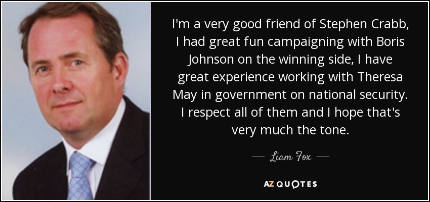 I'm a very good friend of Stephen Crabb, I had great fun campaigning with Boris Johnson on the winning side, I have great experience working with Theresa May in government on national security. I respect all of them and I hope that's very much the tone. - Liam Fox