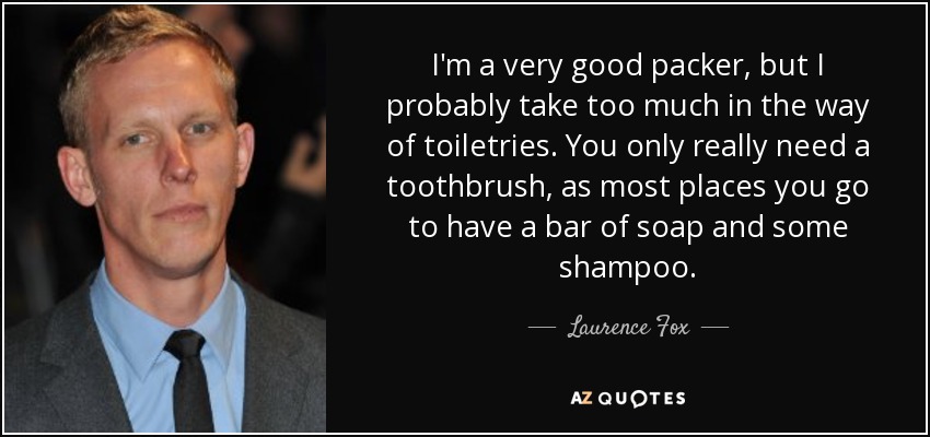 I'm a very good packer, but I probably take too much in the way of toiletries. You only really need a toothbrush, as most places you go to have a bar of soap and some shampoo. - Laurence Fox