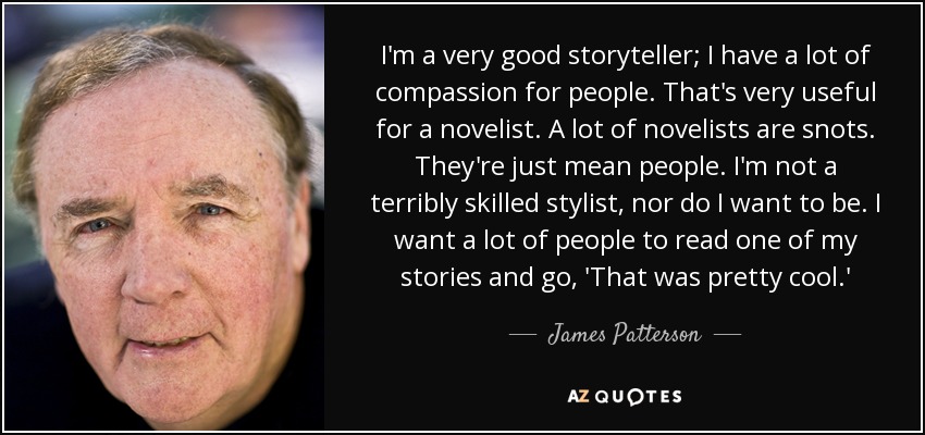 I'm a very good storyteller; I have a lot of compassion for people. That's very useful for a novelist. A lot of novelists are snots. They're just mean people. I'm not a terribly skilled stylist, nor do I want to be. I want a lot of people to read one of my stories and go, 'That was pretty cool.' - James Patterson