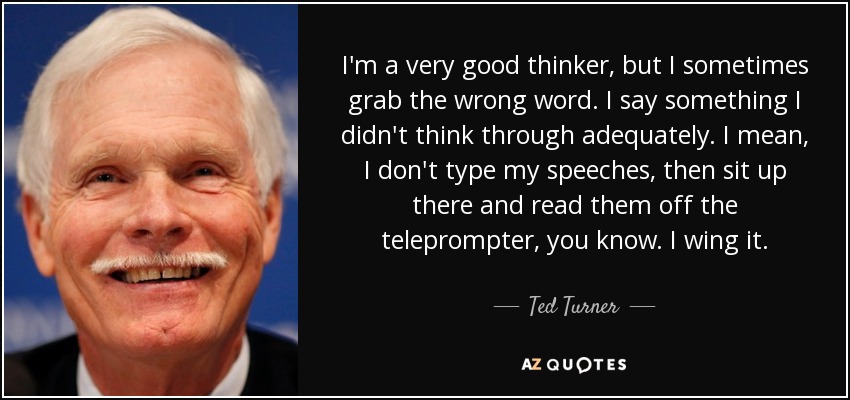 I'm a very good thinker, but I sometimes grab the wrong word. I say something I didn't think through adequately. I mean, I don't type my speeches, then sit up there and read them off the teleprompter, you know. I wing it. - Ted Turner