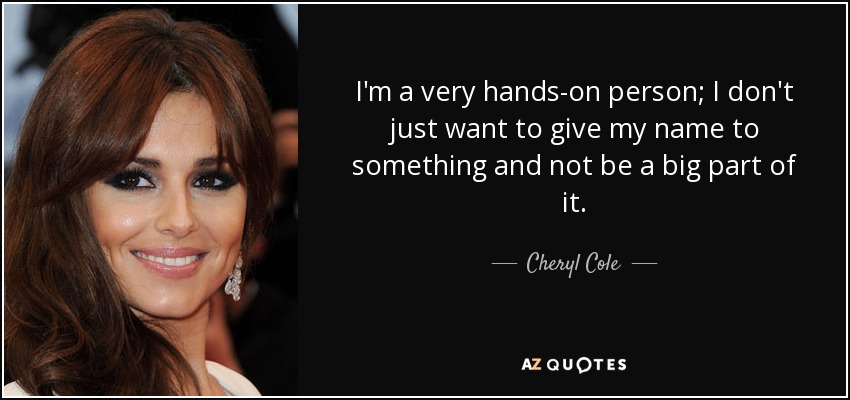 I'm a very hands-on person; I don't just want to give my name to something and not be a big part of it. - Cheryl Cole