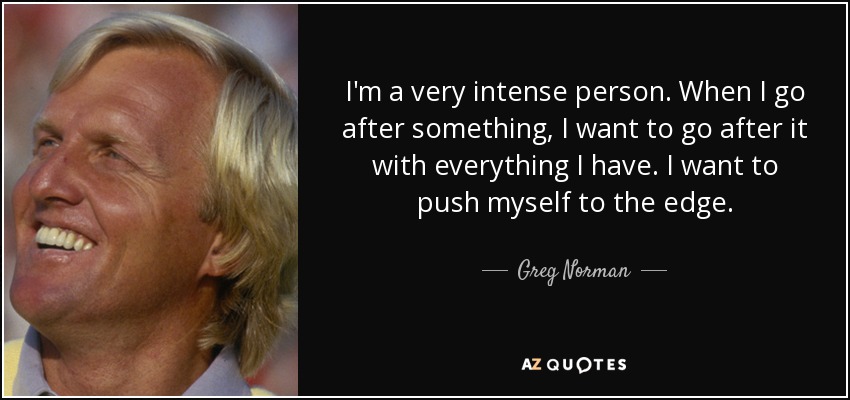 I'm a very intense person. When I go after something, I want to go after it with everything I have. I want to push myself to the edge. - Greg Norman