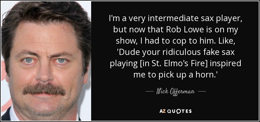 I'm a very intermediate sax player, but now that Rob Lowe is on my show, I had to cop to him. Like, 'Dude your ridiculous fake sax playing [in St. Elmo's Fire] inspired me to pick up a horn.' - Nick Offerman