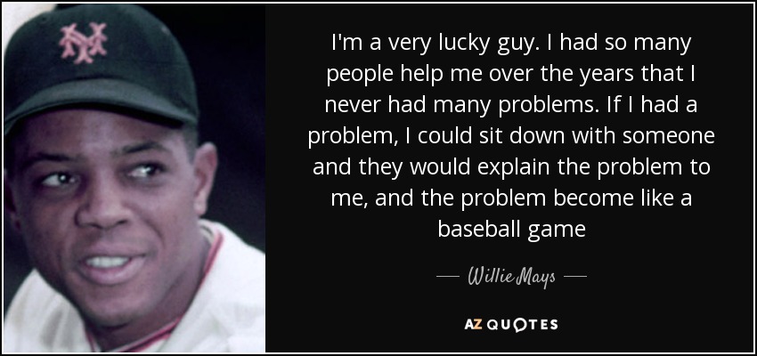 I'm a very lucky guy. I had so many people help me over the years that I never had many problems. If I had a problem, I could sit down with someone and they would explain the problem to me, and the problem become like a baseball game - Willie Mays