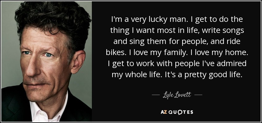 I'm a very lucky man. I get to do the thing I want most in life, write songs and sing them for people, and ride bikes. I love my family. I love my home. I get to work with people I've admired my whole life. It's a pretty good life. - Lyle Lovett