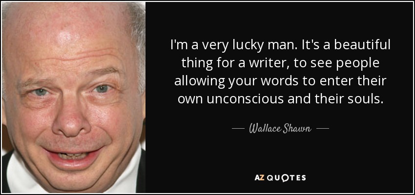 I'm a very lucky man. It's a beautiful thing for a writer, to see people allowing your words to enter their own unconscious and their souls. - Wallace Shawn