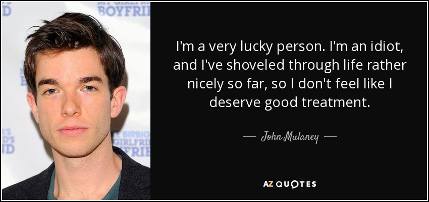 I'm a very lucky person. I'm an idiot, and I've shoveled through life rather nicely so far, so I don't feel like I deserve good treatment. - John Mulaney