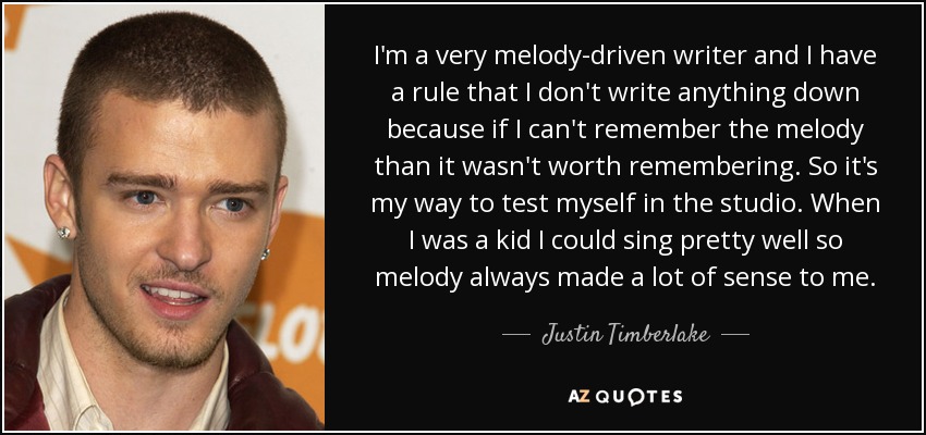 I'm a very melody-driven writer and I have a rule that I don't write anything down because if I can't remember the melody than it wasn't worth remembering. So it's my way to test myself in the studio. When I was a kid I could sing pretty well so melody always made a lot of sense to me. - Justin Timberlake