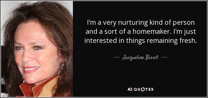 I'm a very nurturing kind of person and a sort of a homemaker. I'm just interested in things remaining fresh. - Jacqueline Bisset