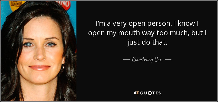 I'm a very open person. I know I open my mouth way too much, but I just do that. - Courteney Cox