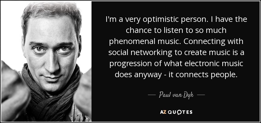 I'm a very optimistic person. I have the chance to listen to so much phenomenal music. Connecting with social networking to create music is a progression of what electronic music does anyway - it connects people. - Paul van Dyk