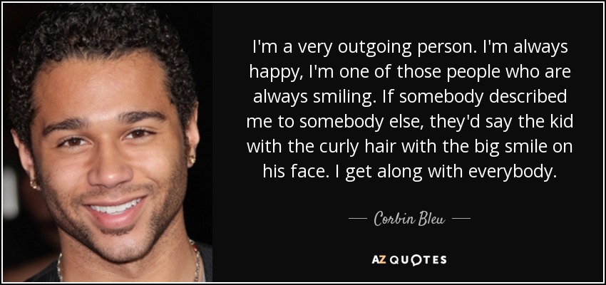 I'm a very outgoing person. I'm always happy, I'm one of those people who are always smiling. If somebody described me to somebody else, they'd say the kid with the curly hair with the big smile on his face. I get along with everybody. - Corbin Bleu