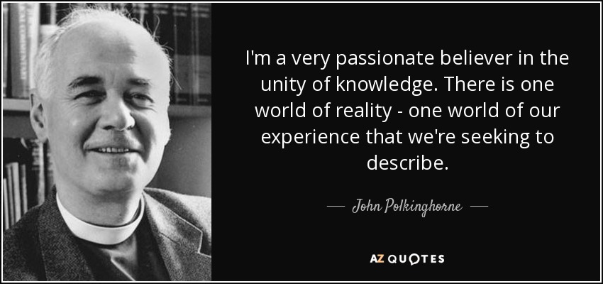 I'm a very passionate believer in the unity of knowledge. There is one world of reality - one world of our experience that we're seeking to describe. - John Polkinghorne