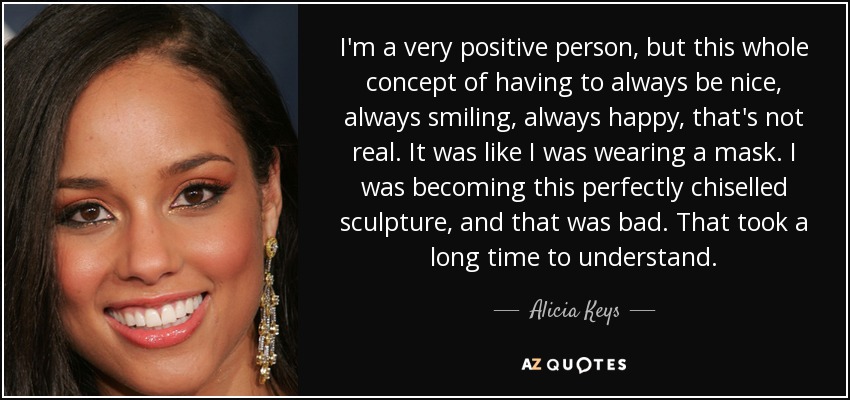 I'm a very positive person, but this whole concept of having to always be nice, always smiling, always happy, that's not real. It was like I was wearing a mask. I was becoming this perfectly chiselled sculpture, and that was bad. That took a long time to understand. - Alicia Keys