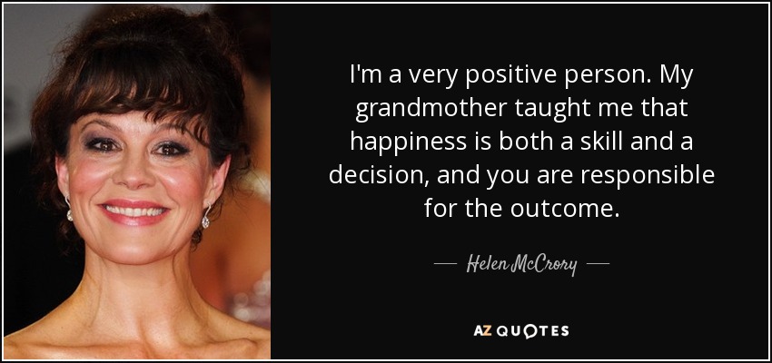 I'm a very positive person. My grandmother taught me that happiness is both a skill and a decision, and you are responsible for the outcome. - Helen McCrory