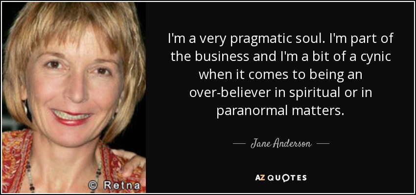 I'm a very pragmatic soul. I'm part of the business and I'm a bit of a cynic when it comes to being an over-believer in spiritual or in paranormal matters. - Jane Anderson