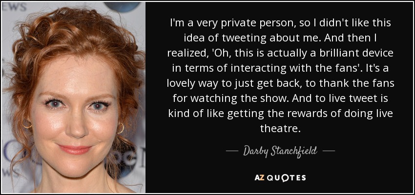 I'm a very private person, so I didn't like this idea of tweeting about me. And then I realized, 'Oh, this is actually a brilliant device in terms of interacting with the fans'. It's a lovely way to just get back, to thank the fans for watching the show. And to live tweet is kind of like getting the rewards of doing live theatre. - Darby Stanchfield