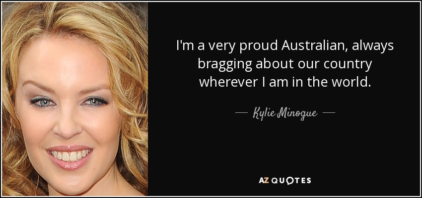 I'm a very proud Australian, always bragging about our country wherever I am in the world. - Kylie Minogue