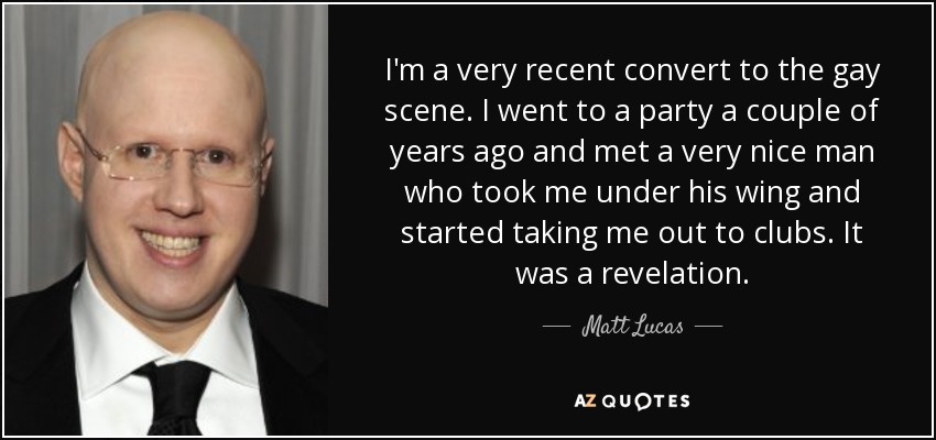 I'm a very recent convert to the gay scene. I went to a party a couple of years ago and met a very nice man who took me under his wing and started taking me out to clubs. It was a revelation. - Matt Lucas