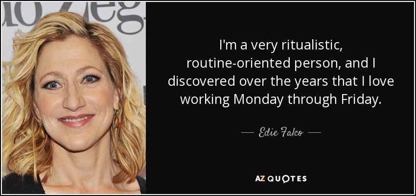 I'm a very ritualistic, routine-oriented person, and I discovered over the years that I love working Monday through Friday. - Edie Falco