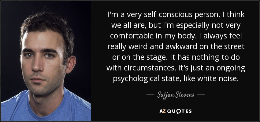 I'm a very self-conscious person, I think we all are, but I'm especially not very comfortable in my body. I always feel really weird and awkward on the street or on the stage. It has nothing to do with circumstances, it's just an ongoing psychological state, like white noise. - Sufjan Stevens