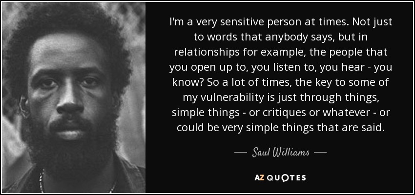 I'm a very sensitive person at times. Not just to words that anybody says, but in relationships for example, the people that you open up to, you listen to, you hear - you know? So a lot of times, the key to some of my vulnerability is just through things, simple things - or critiques or whatever - or could be very simple things that are said. - Saul Williams