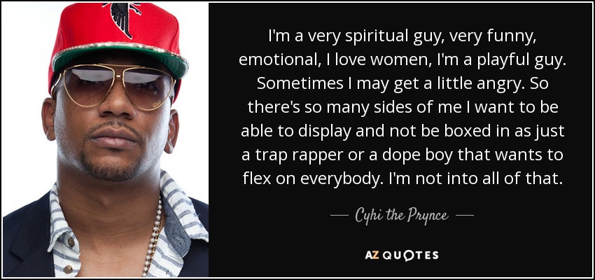 I'm a very spiritual guy, very funny, emotional, I love women, I'm a playful guy. Sometimes I may get a little angry. So there's so many sides of me I want to be able to display and not be boxed in as just a trap rapper or a dope boy that wants to flex on everybody. I'm not into all of that. - Cyhi the Prynce