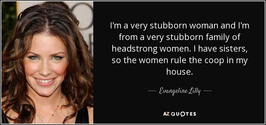 I'm a very stubborn woman and I'm from a very stubborn family of headstrong women. I have sisters, so the women rule the coop in my house. - Evangeline Lilly