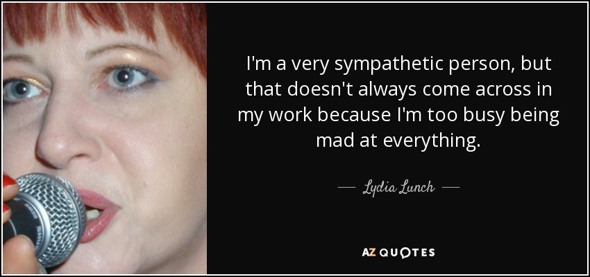 I'm a very sympathetic person, but that doesn't always come across in my work because I'm too busy being mad at everything. - Lydia Lunch